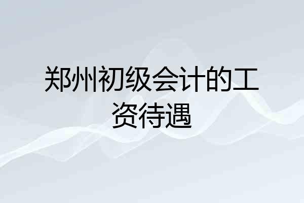 郑州初级会计的工资待遇
