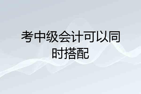 考中级会计可以同时搭配
