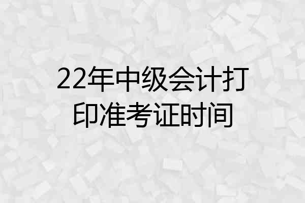 22年中级会计打印准考证时间
