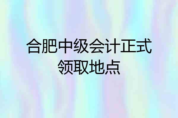 合肥中级会计正式领取地点