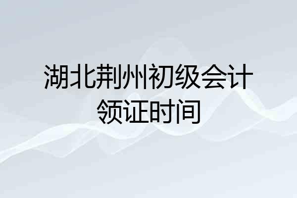 湖北荆州初级会计领证时间