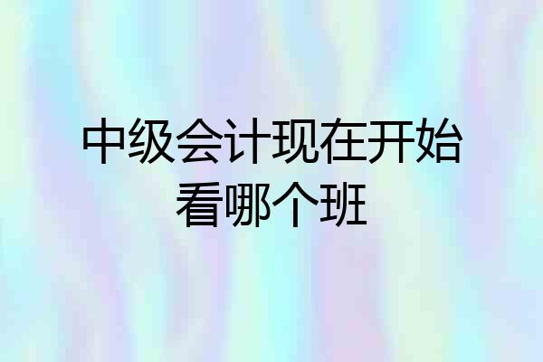 中级会计现在开始看哪个班