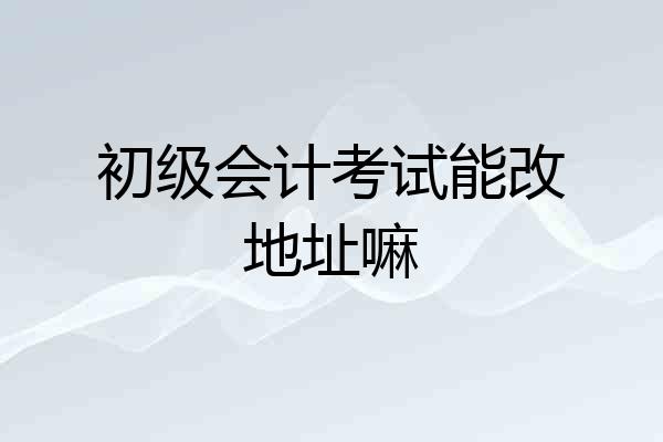 初级会计考试能改地址嘛