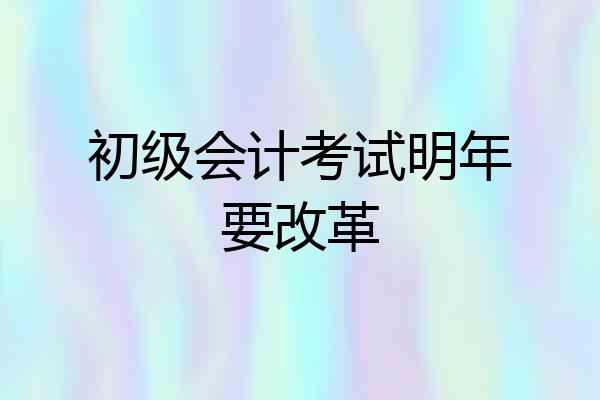 初级会计考试明年要改革
