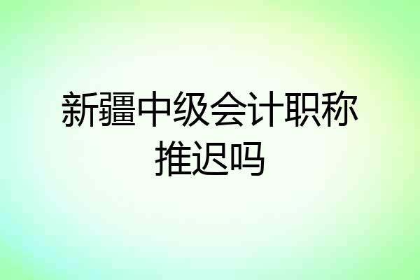 新疆中级会计职称推迟吗
