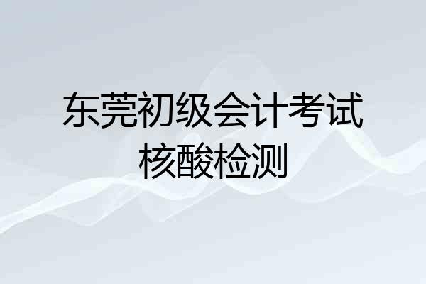 东莞初级会计考试核酸检测