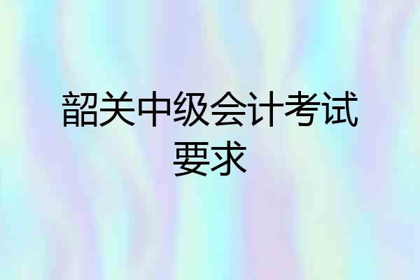 韶关中级会计考试要求
