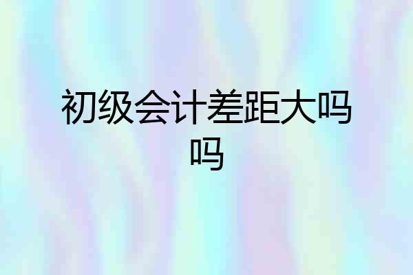 初级会计差距大吗吗