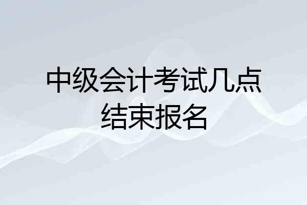 中级会计考试几点结束报名