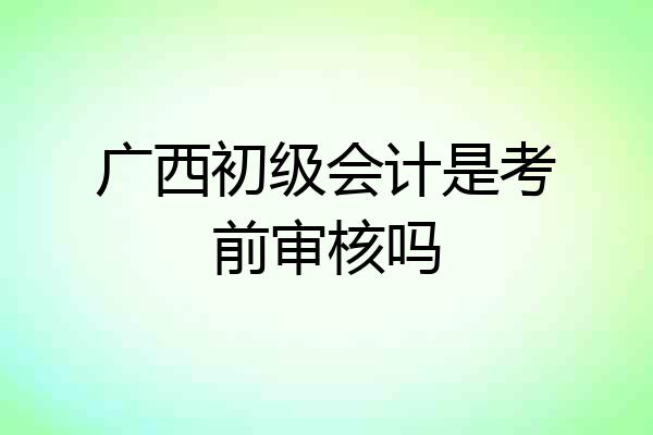 广西初级会计是考前审核吗