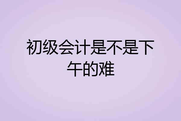 初级会计是不是下午的难