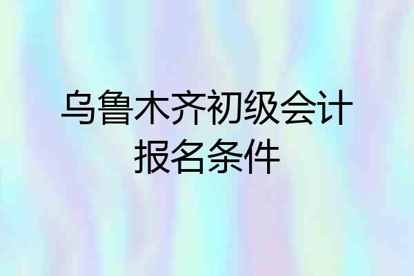 乌鲁木齐初级会计报名条件