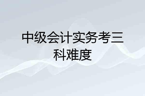 中级会计实务考三科难度