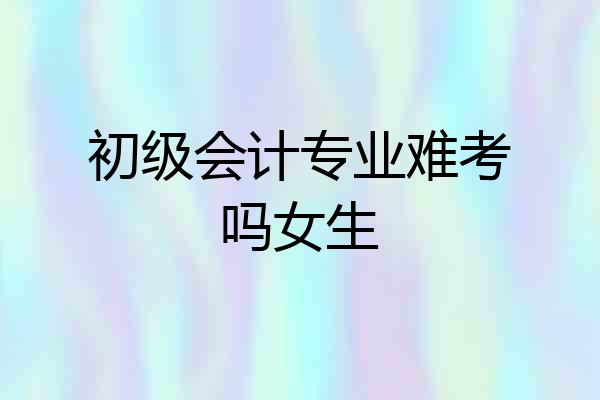 初级会计专业难考吗女生