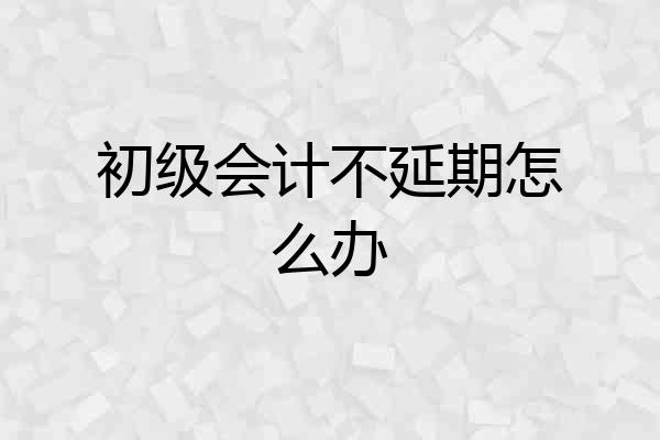 初级会计不延期怎么办
