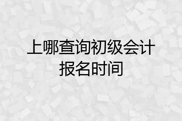 上哪查询初级会计报名时间
