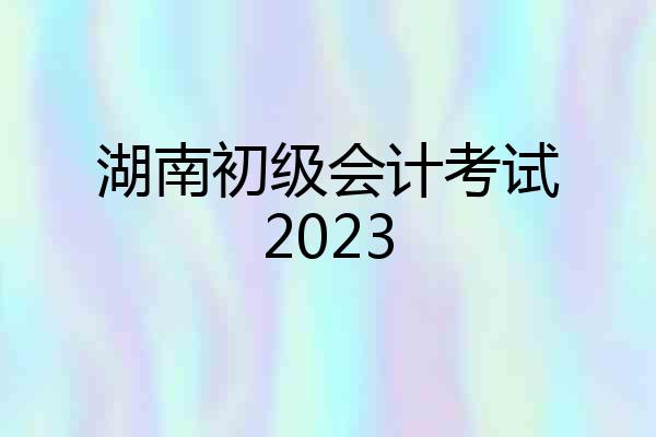 湖南初级会计考试2023