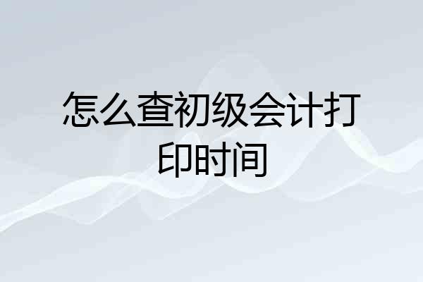怎么查初级会计打印时间