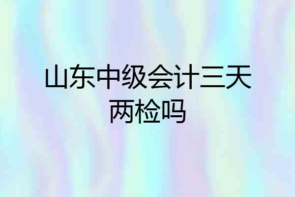 山东中级会计三天两检吗
