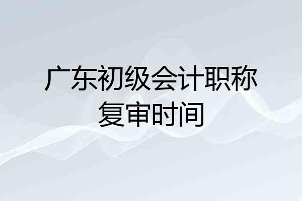 广东初级会计职称复审时间