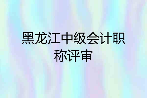 黑龙江中级会计职称评审