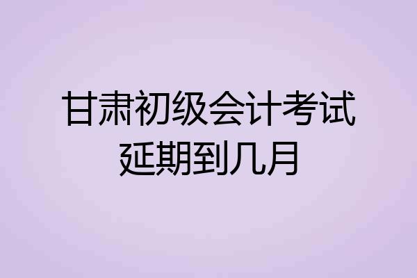 甘肃初级会计考试延期到几月