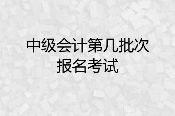 中级会计第几批次报名考试