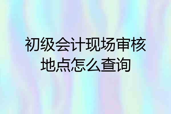 初级会计现场审核地点怎么查询