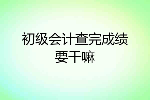 初级会计查完成绩要干嘛