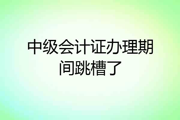 中级会计证办理期间跳槽了