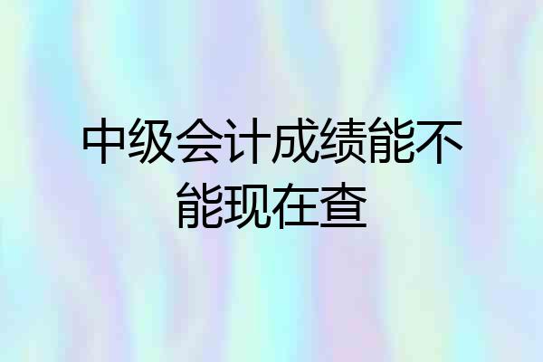 中级会计成绩能不能现在查