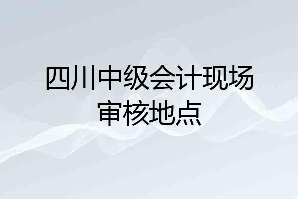 四川中级会计现场审核地点