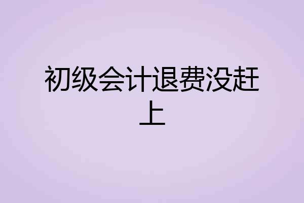 初级会计退费没赶上