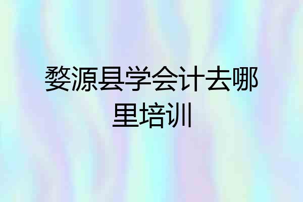 婺源县学会计去哪里培训