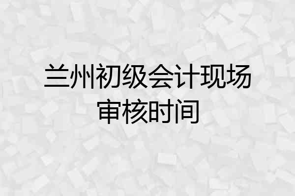 兰州初级会计现场审核时间