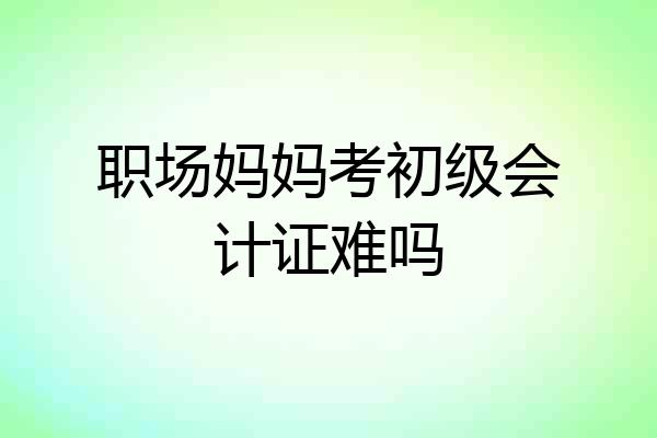 职场妈妈考初级会计证难吗