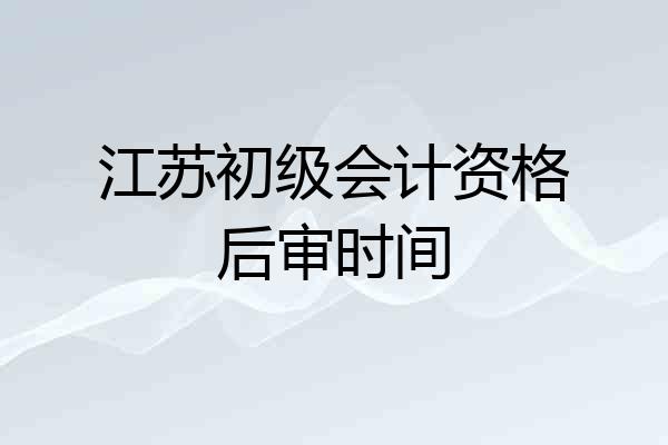 江苏初级会计资格后审时间