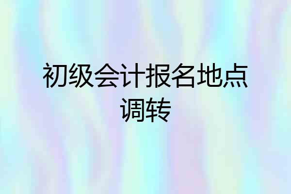 初级会计报名地点调转