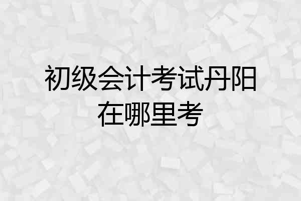 初级会计考试丹阳在哪里考