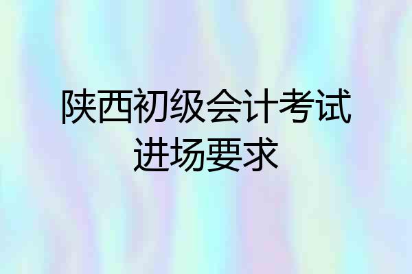陕西初级会计考试进场要求