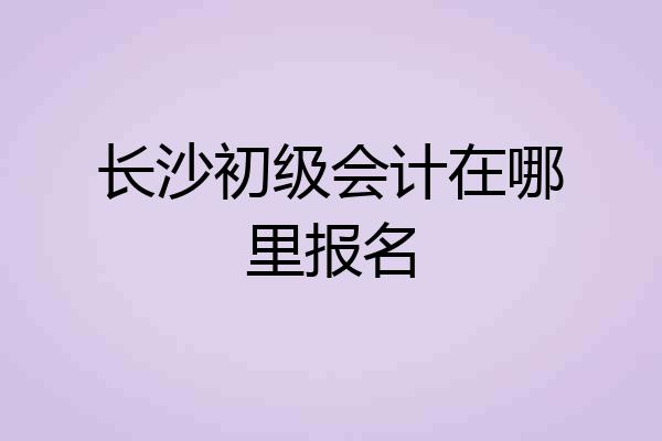 长沙初级会计在哪里报名