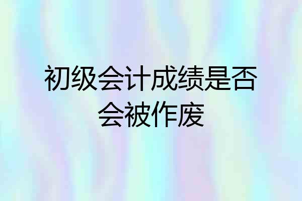 初级会计成绩是否会被作废