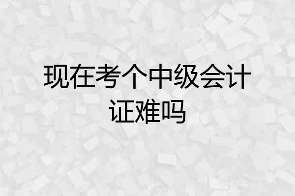 现在考个中级会计证难吗
