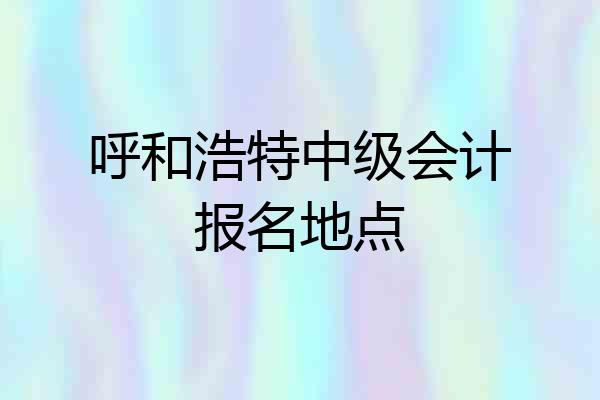 呼和浩特中级会计报名地点
