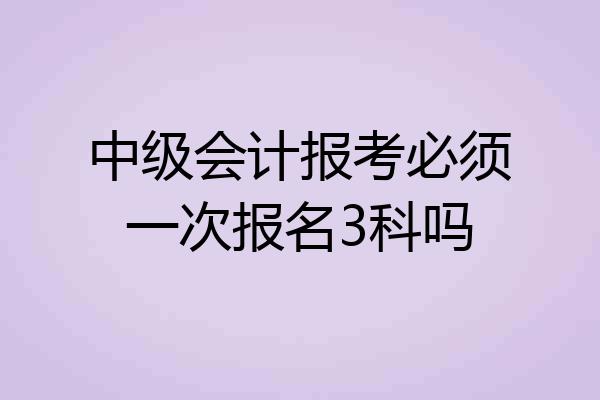 中级会计报考必须一次报名3科吗