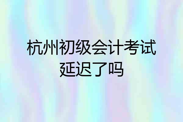 杭州初级会计考试延迟了吗