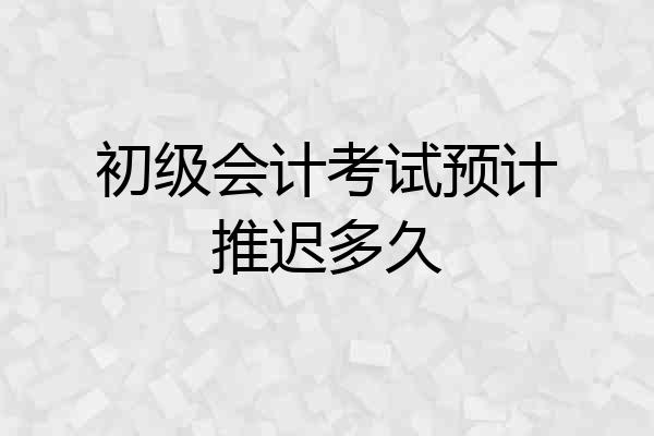 初级会计考试预计推迟多久