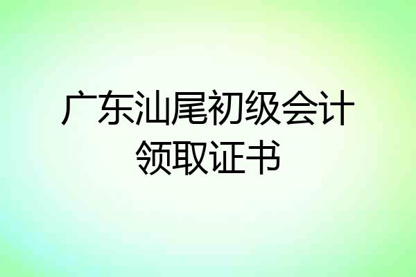 广东汕尾初级会计领取证书