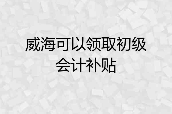 威海可以领取初级会计补贴