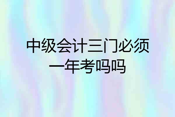 中级会计三门必须一年考吗吗